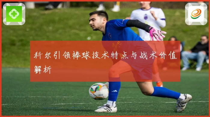 科尔引领棒球技术特点与战术价值解析