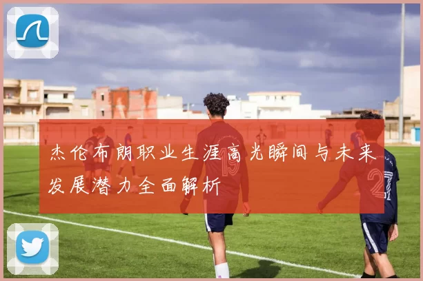 杰伦布朗职业生涯高光瞬间与未来发展潜力全面解析