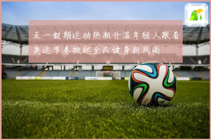 五一假期运动热潮升温年轻人跟着奥运节奏掀起全民健身新风尚