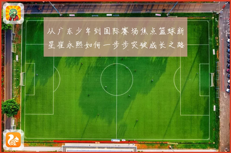从广东少年到国际赛场焦点篮球新星崔永熙如何一步步突破成长之路