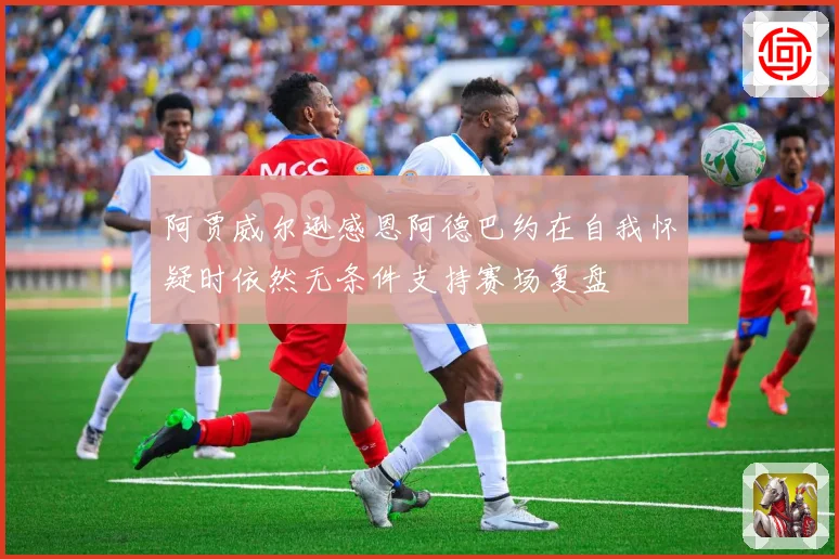 阿贾威尔逊感恩阿德巴约在自我怀疑时依然无条件支持赛场复盘