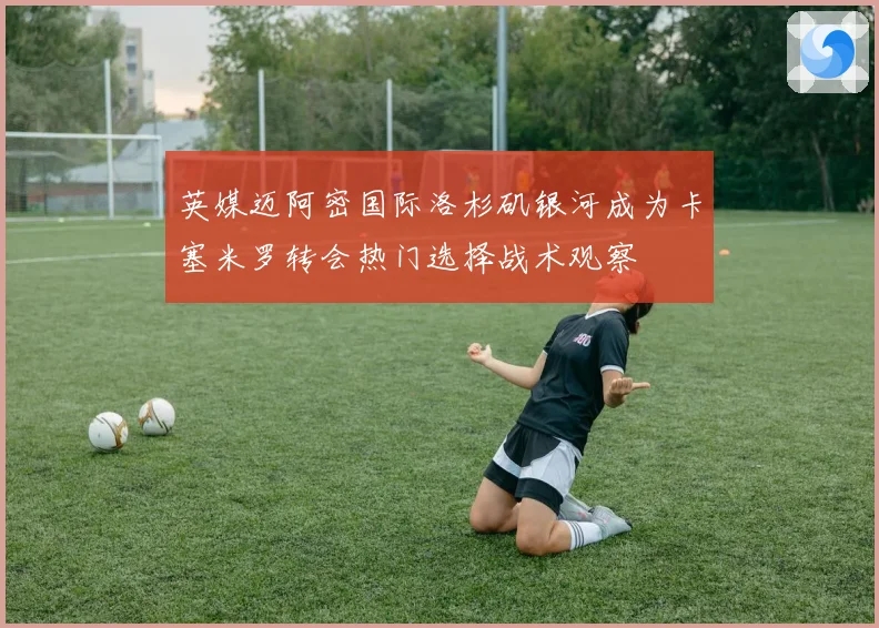 英媒迈阿密国际洛杉矶银河成为卡塞米罗转会热门选择战术观察