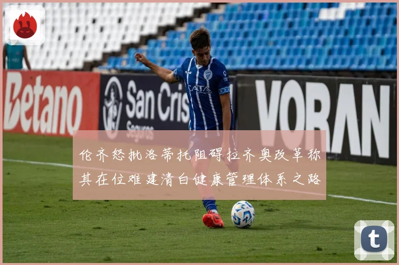伦齐怒批洛蒂托阻碍拉齐奥改革称其在位难建清白健康管理体系之路赛事前瞻