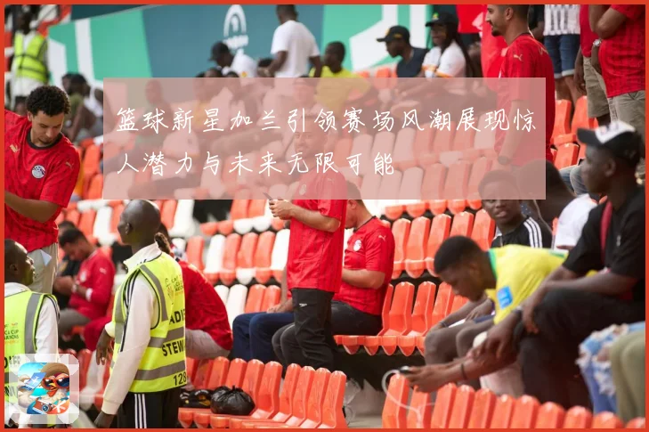篮球新星加兰引领赛场风潮展现惊人潜力与未来无限可能