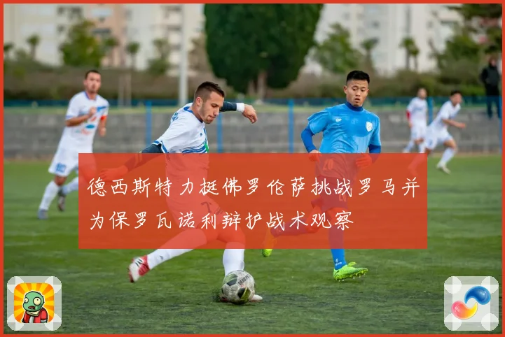 德西斯特力挺佛罗伦萨挑战罗马并为保罗瓦诺利辩护战术观察