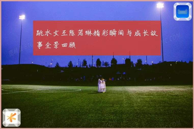 跳水女王陈若琳精彩瞬间与成长故事全景回顾