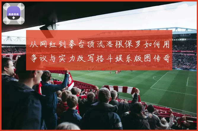 从网红到拳台顶流洛根保罗如何用争议与实力改写格斗娱乐版图传奇