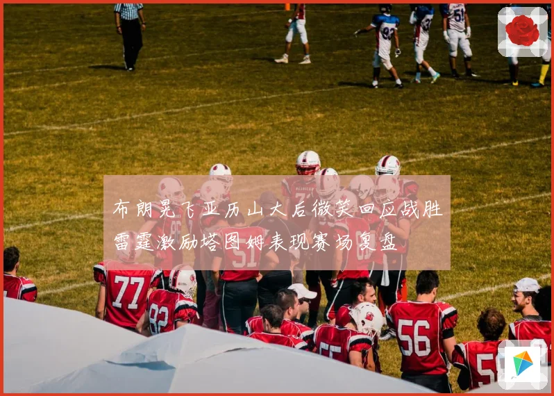 布朗晃飞亚历山大后微笑回应战胜雷霆激励塔图姆表现赛场复盘