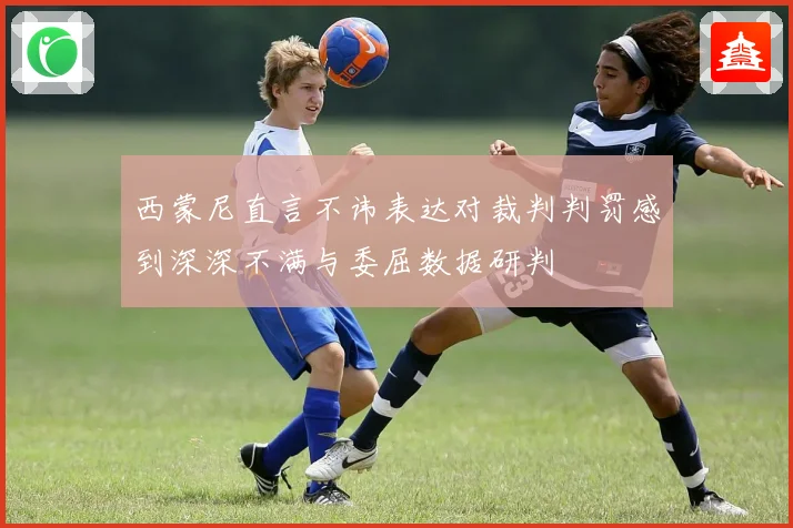 西蒙尼直言不讳表达对裁判判罚感到深深不满与委屈数据研判