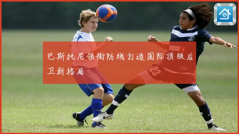 巴斯托尼领衔防线打造国际顶级后卫新格局