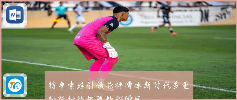 特鲁索娃引领花样滑冰新时代多重跳跃挑战极限精彩瞬间