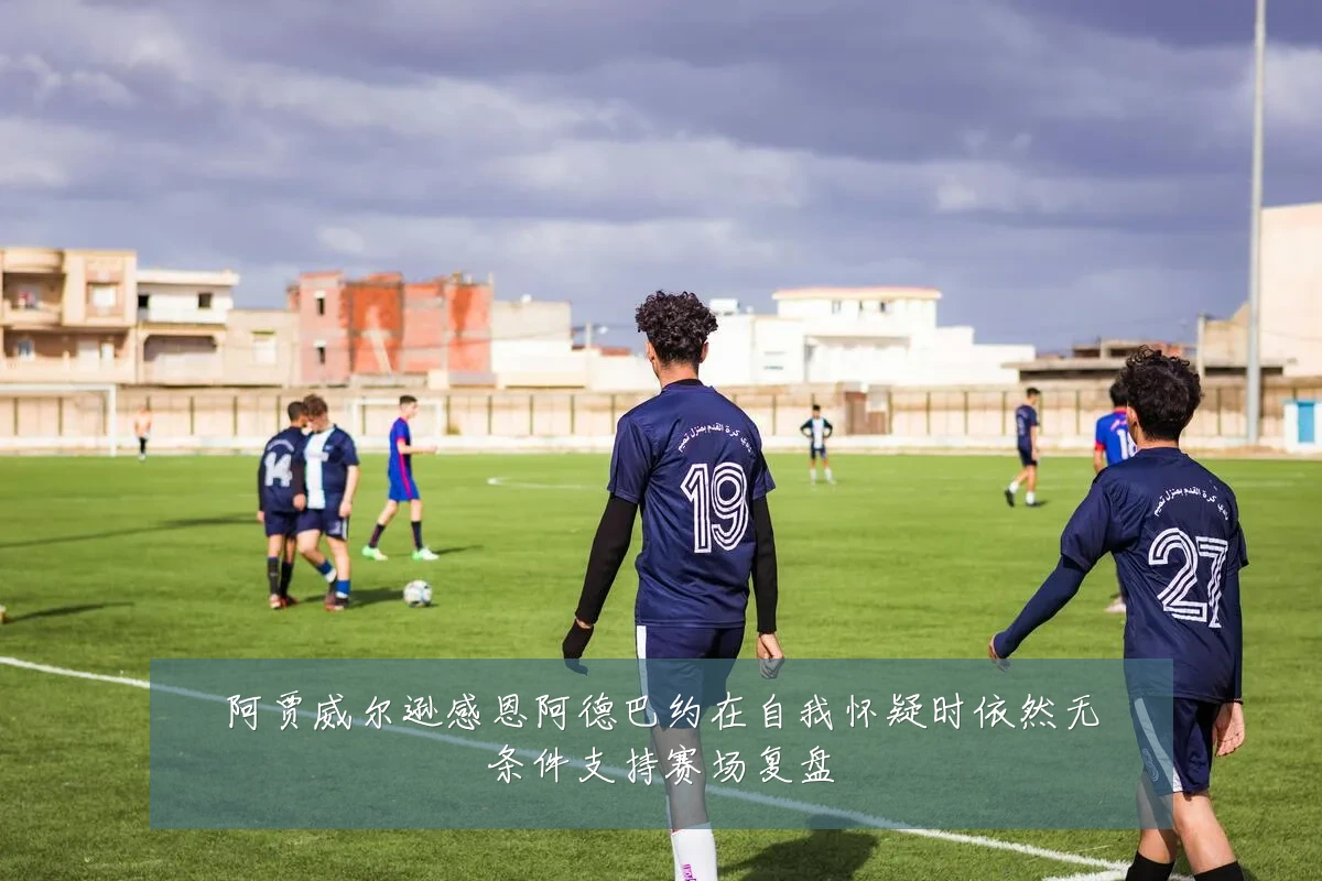 阿贾威尔逊感恩阿德巴约在自我怀疑时依然无条件支持赛场复盘